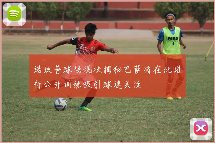 诺坎普球场现状揭秘巴萨将在此进行公开训练吸引球迷关注