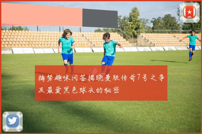 梅努趣味问答揭晓曼联传奇7号之争及最爱黑色球衣的秘密