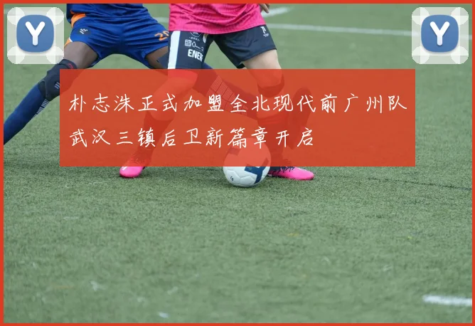 朴志洙正式加盟全北现代前广州队武汉三镇后卫新篇章开启