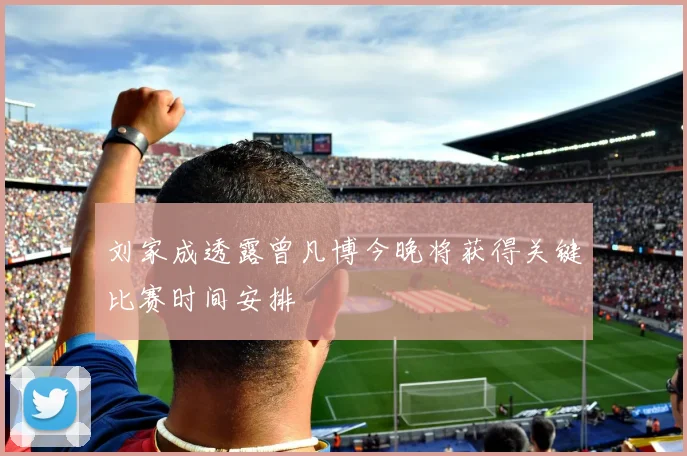 刘家成透露曾凡博今晚将获得关键比赛时间安排