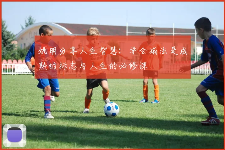 姚明分享人生智慧：学会减法是成熟的标志与人生的必修课