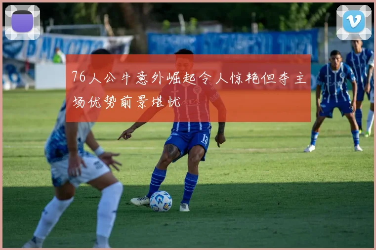 76人公牛意外崛起令人惊艳但夺主场优势前景堪忧