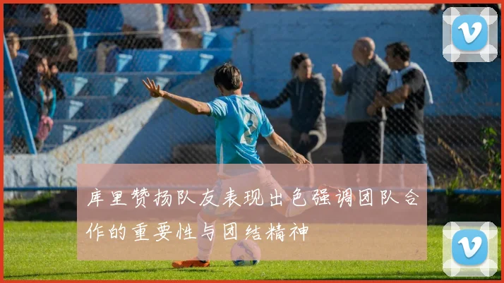 库里赞扬队友表现出色强调团队合作的重要性与团结精神