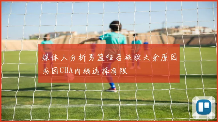 媒体人分析男篮征召旅欧大余原因或因CBA内线选择有限