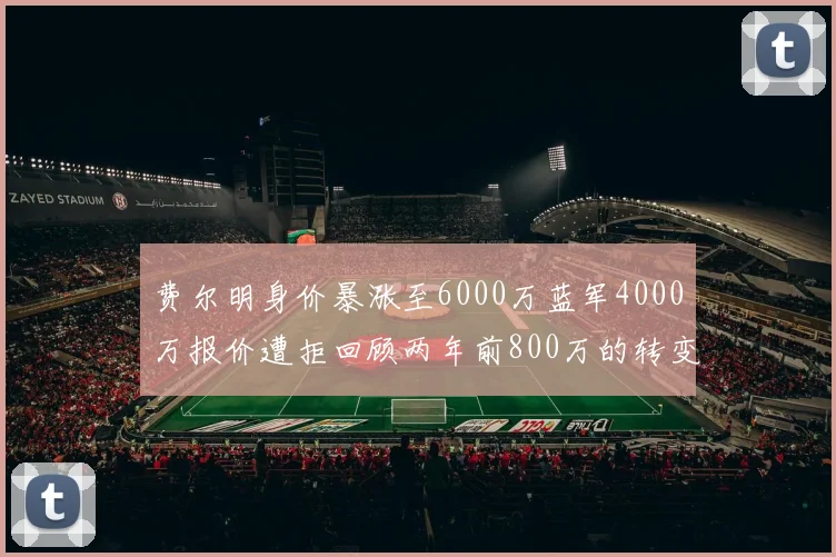 费尔明身价暴涨至6000万蓝军4000万报价遭拒回顾两年前800万的转变