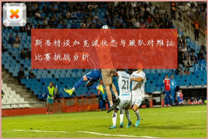 斯洛特谈加克波状态与狼队对维拉比赛挑战分析