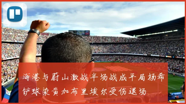 海港与蔚山激战半场战成平局杨希铲球染黄加布里埃尔受伤退场