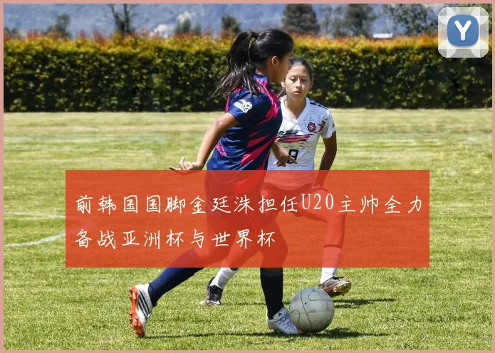 前韩国国脚金廷洙担任U20主帅全力备战亚洲杯与世界杯
