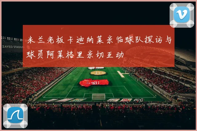 米兰老板卡迪纳莱亲临球队探访与球员阿莱格里亲切互动