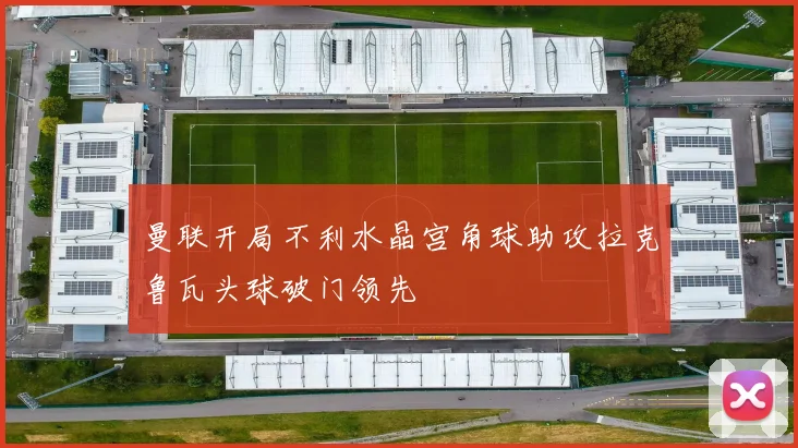 曼联开局不利水晶宫角球助攻拉克鲁瓦头球破门领先