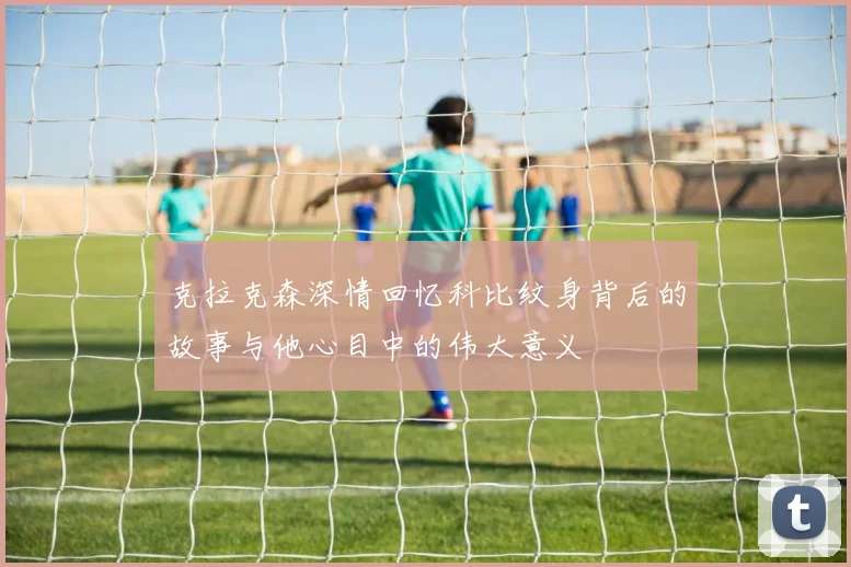 克拉克森深情回忆科比纹身背后的故事与他心目中的伟大意义