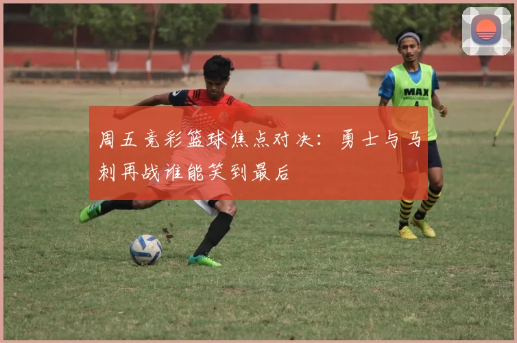 周五竞彩篮球焦点对决：勇士与马刺再战谁能笑到最后
