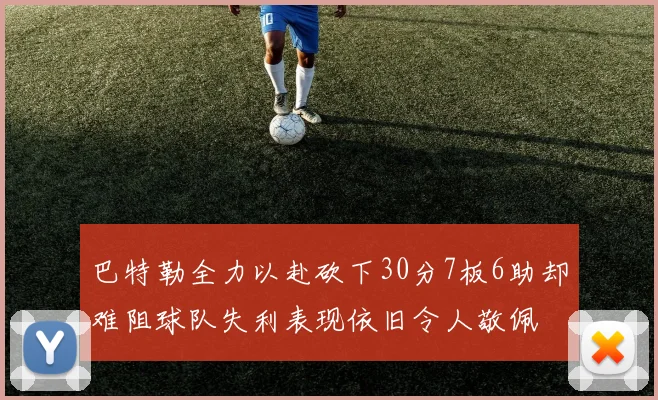 巴特勒全力以赴砍下30分7板6助却难阻球队失利表现依旧令人敬佩
