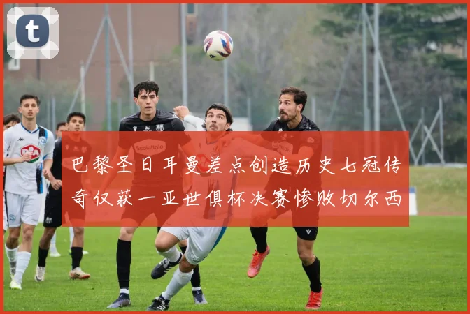 巴黎圣日耳曼差点创造历史七冠传奇仅获一亚世俱杯决赛惨败切尔西