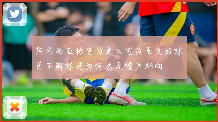 阿韦洛亚称皇马更衣室氛围良好球员不解球迷为何总是嘘声相向