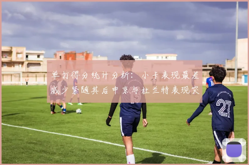 单打得分统计分析：小卡表现最差威少紧随其后申京与杜兰特表现突出