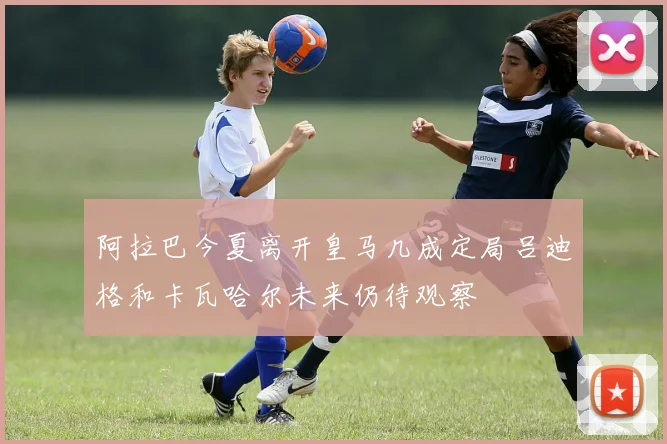 阿拉巴今夏离开皇马几成定局吕迪格和卡瓦哈尔未来仍待观察