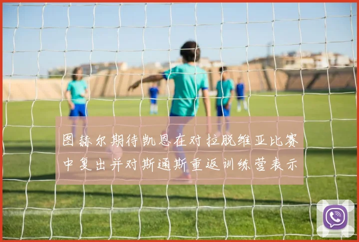 图赫尔期待凯恩在对拉脱维亚比赛中复出并对斯通斯重返训练营表示欣喜