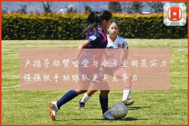 卢指导称赞哈登与小卡全明星实力强强联手助球队更具竞争力