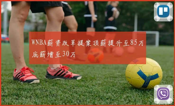 WNBA薪资改革提案顶薪提升至85万底薪增至30万