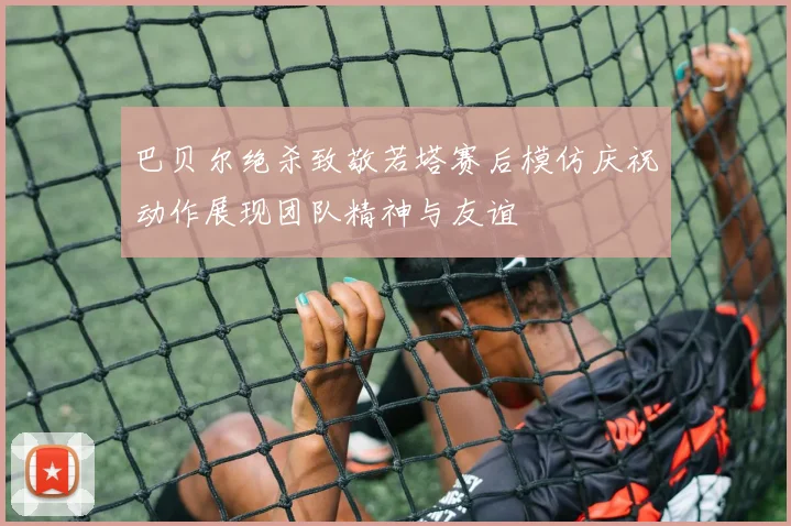 巴贝尔绝杀致敬若塔赛后模仿庆祝动作展现团队精神与友谊