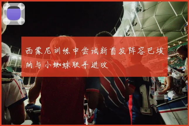 西蒙尼训练中尝试新首发阵容巴埃纳与小蜘蛛联手进攻
