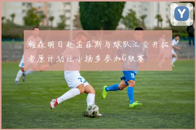 瀚森明日赴孟菲斯与球队汇合开拓者原计划让小杨多参加G联赛