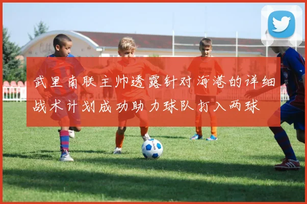武里南联主帅透露针对海港的详细战术计划成功助力球队打入两球