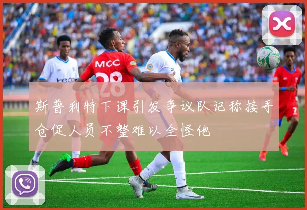 斯普利特下课引发争议队记称接手仓促人员不整难以全怪他