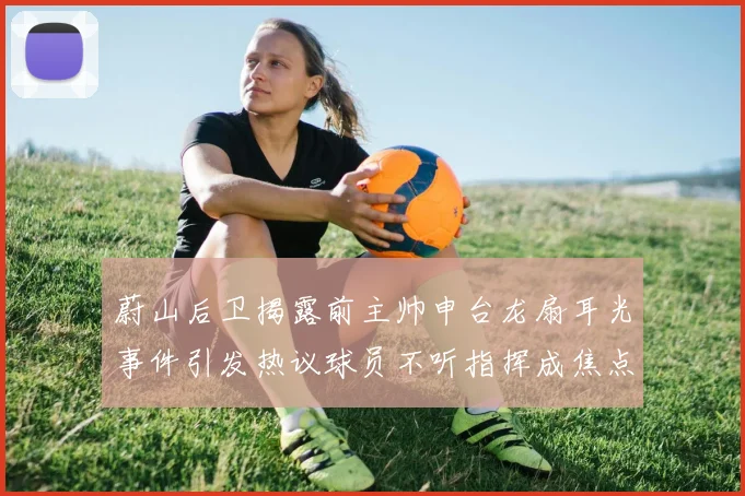 蔚山后卫揭露前主帅申台龙扇耳光事件引发热议球员不听指挥成焦点