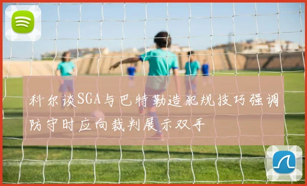 科尔谈SGA与巴特勒造犯规技巧强调防守时应向裁判展示双手
