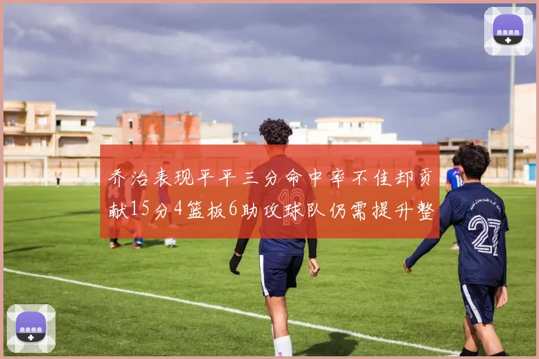 乔治表现平平三分命中率不佳却贡献15分4篮板6助攻球队仍需提升整体状态