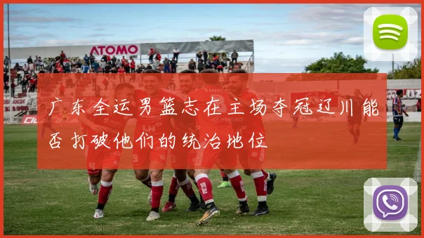 广东全运男篮志在主场夺冠辽川能否打破他们的统治地位