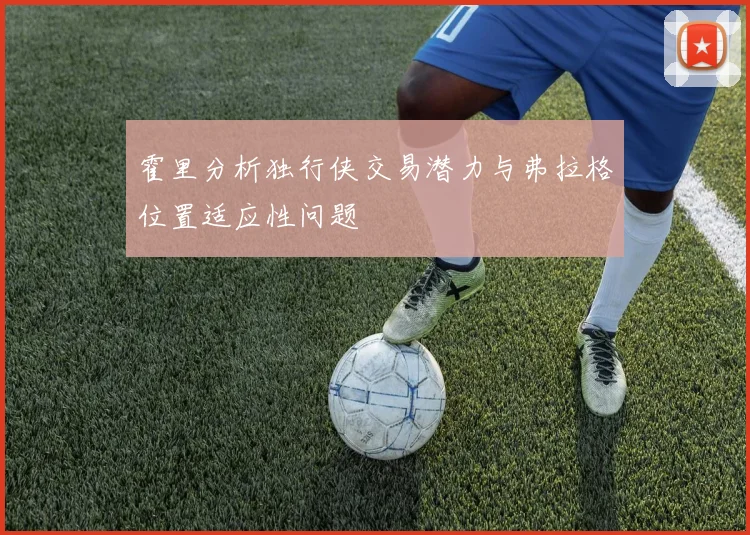 霍里分析独行侠交易潜力与弗拉格位置适应性问题