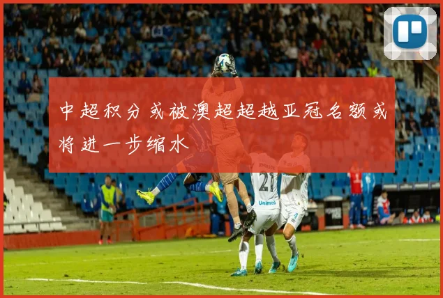 中超积分或被澳超超越亚冠名额或将进一步缩水