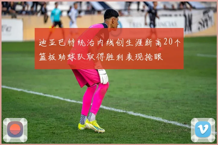 迪亚巴特统治内线创生涯新高20个篮板助球队取得胜利表现抢眼