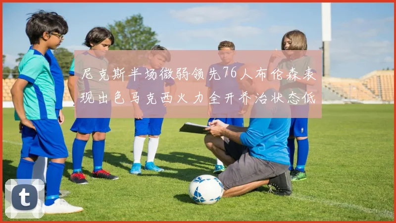 尼克斯半场微弱领先76人布伦森表现出色马克西火力全开乔治状态低迷