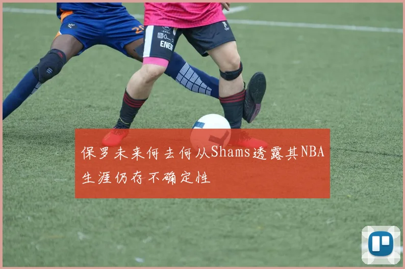 保罗未来何去何从Shams透露其NBA生涯仍存不确定性