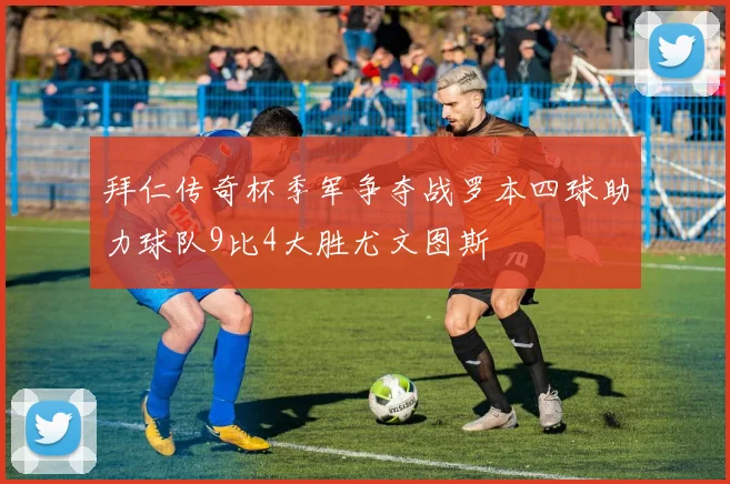 拜仁传奇杯季军争夺战罗本四球助力球队9比4大胜尤文图斯