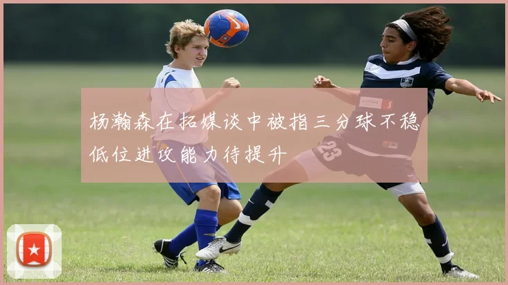 杨瀚森在拓媒谈中被指三分球不稳低位进攻能力待提升