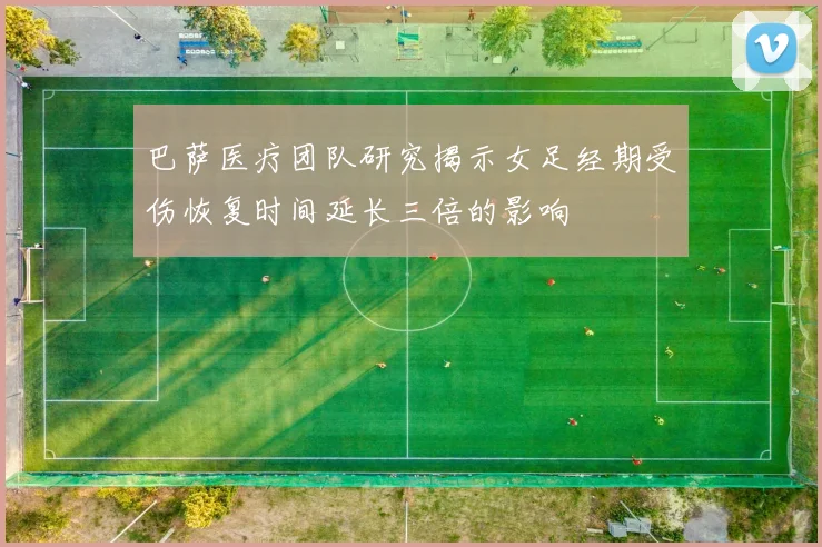 巴萨医疗团队研究揭示女足经期受伤恢复时间延长三倍的影响