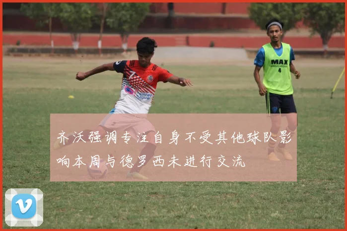 齐沃强调专注自身不受其他球队影响本周与德罗西未进行交流
