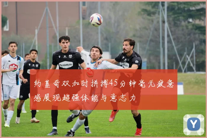 约基奇双加时拼搏45分钟毫无疲惫感展现超强体能与意志力