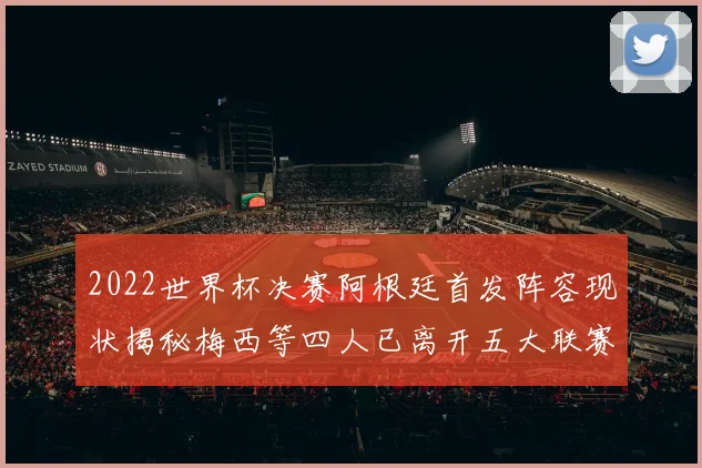 2022世界杯决赛阿根廷首发阵容现状揭秘梅西等四人已离开五大联赛